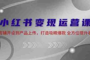 （12520期）小红书变现运营课：从店铺开设到产品上传，打造吸睛爆款 全方位提升收入